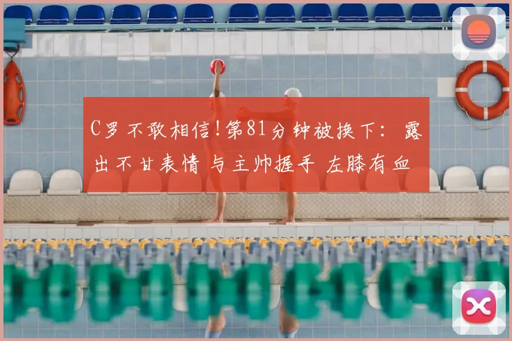 C罗不敢相信!第81分钟被换下：露出不甘表情 与主帅握手 左膝有血