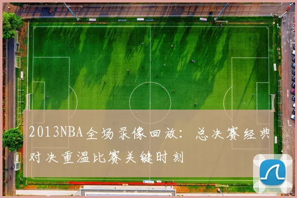 2013NBA全场录像回放：总决赛经典对决重温比赛关键时刻