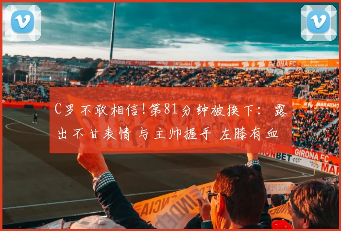 C罗不敢相信!第81分钟被换下:露出不甘表情 与主帅握手 左膝有血