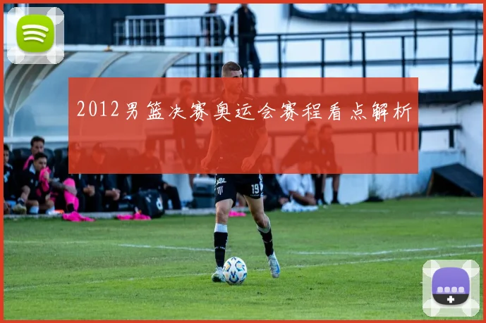 2012男篮决赛奥运会赛程看点解析